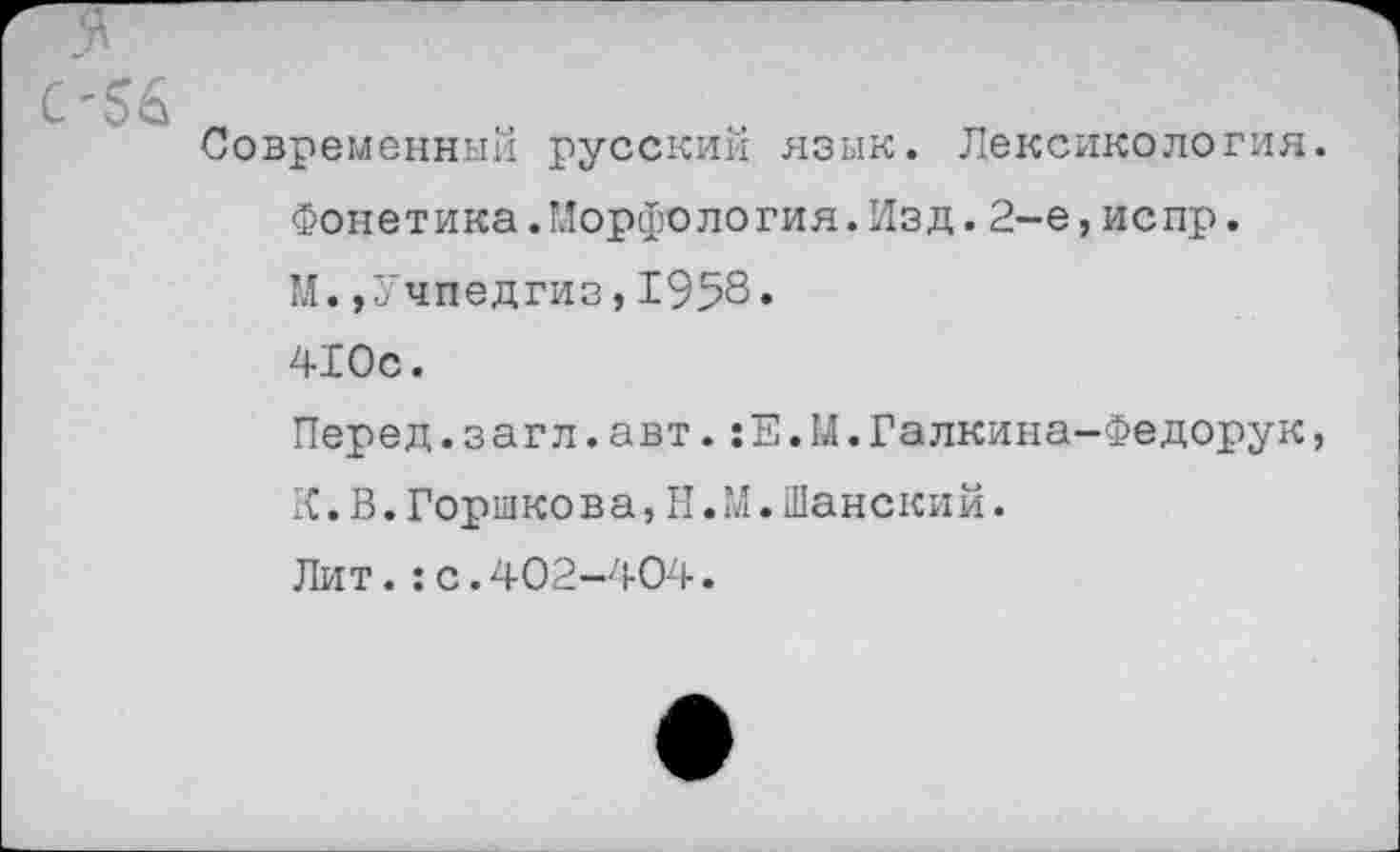 ﻿С-56
Современный русский язык. Лексикология.
Фонетика.Морфология.Изд.2-е,испр.
М.,Учпедгиз,1958.
410с.
Перед.загл.авт.:Е.М.Галкина-Федорук, К. В. Горшкова, II. М. Шанский.
Лит.:с.402-404.